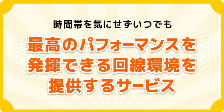 時間帯を気にせずいつでも最高のパフォーマンスを発揮できる回線環境を提供するサービスです。